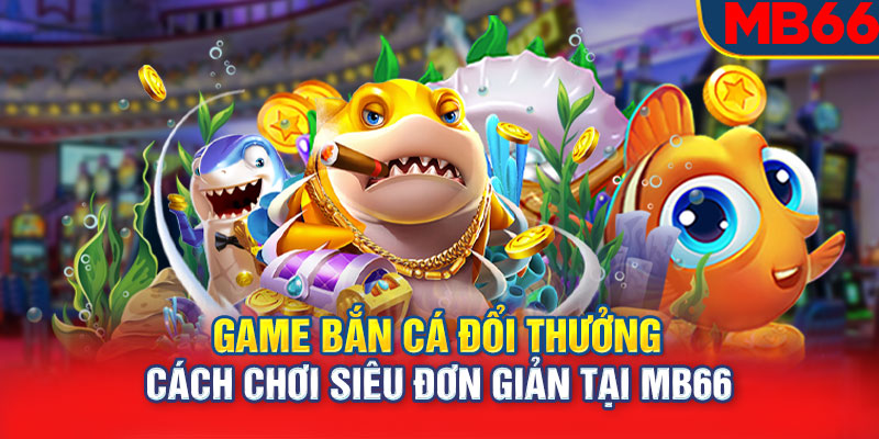 Game Bắn Cá Đổi Thưởng: Cách Chơi Siêu Đơn Giản Tại MB66